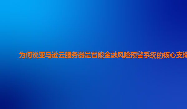 为何说亚马逊云服务器是智能金融风险预警系统的核心支撑？