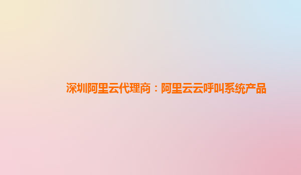 深圳阿里云代理商：阿里云云呼叫系统产品