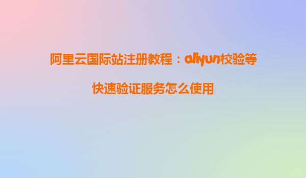 阿里云国际站注册教程：aliyun校验等快速验证服务怎么使用