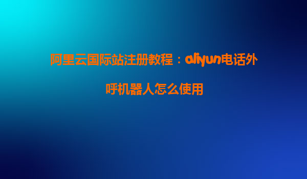 阿里云国际站注册教程：aliyun电话外呼机器人怎么使用