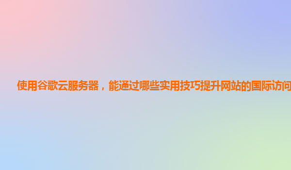 使用谷歌云服务器，能通过哪些实用技巧提升网站的国际访问速度？