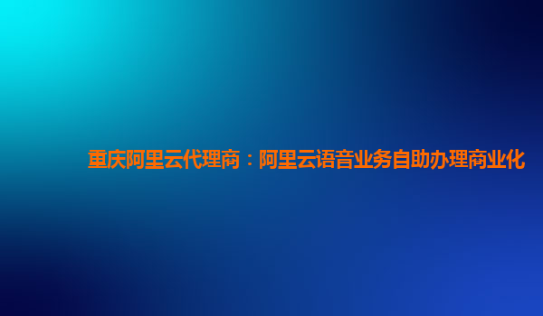重庆阿里云代理商：阿里云语音业务自助办理商业化