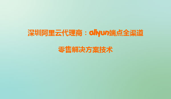 深圳阿里云代理商：aliyun端点全渠道零售解决方案技术