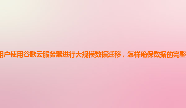 用户使用谷歌云服务器进行大规模数据迁移，怎样确保数据的完整性和一致性？
