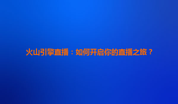 火山引擎直播：如何开启你的直播之旅？