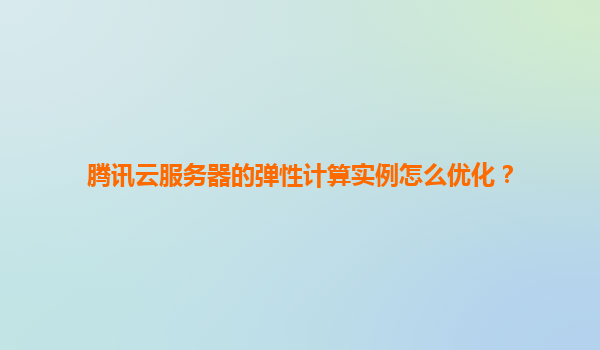 腾讯云服务器的弹性计算实例怎么优化？