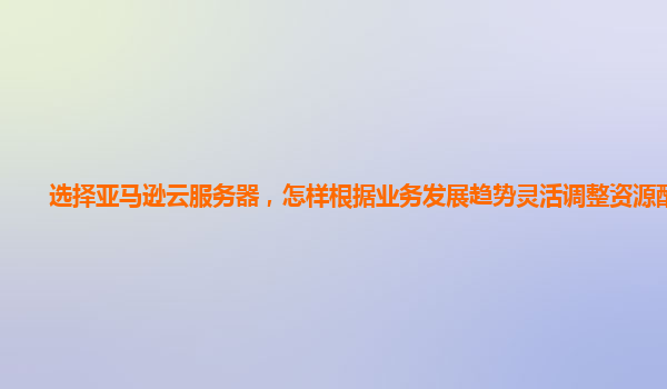 选择亚马逊云服务器，怎样根据业务发展趋势灵活调整资源配置？