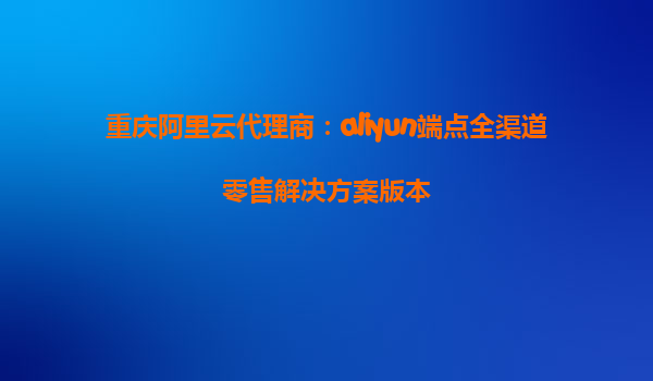 重庆阿里云代理商：aliyun端点全渠道零售解决方案版本