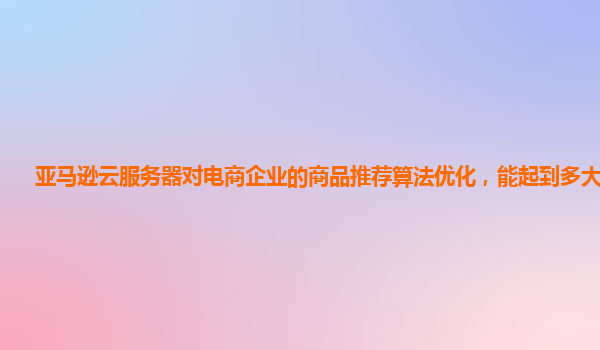 亚马逊云服务器对电商企业的商品推荐算法优化，能起到多大作用？