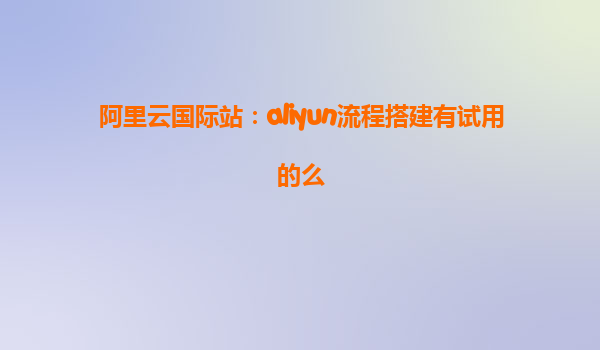 阿里云国际站：aliyun流程搭建有试用的么