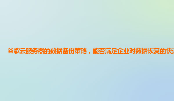 谷歌云服务器的数据备份策略，能否满足企业对数据恢复的快速要求？