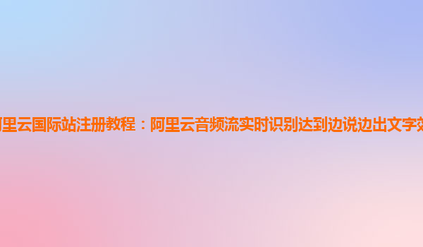 阿里云国际站注册教程：阿里云音频流实时识别达到边说边出文字效果有试用的么