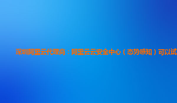 深圳阿里云代理商：阿里云云安全中心（态势感知）可以试用么