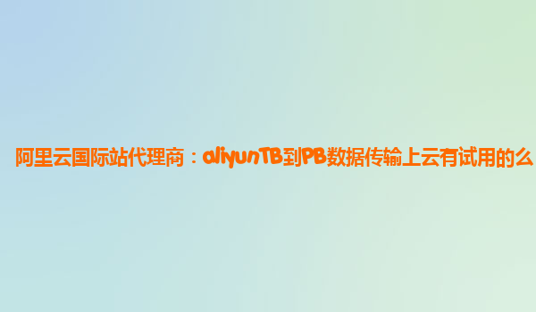 阿里云国际站代理商：aliyunTB到PB数据传输上云有试用的么