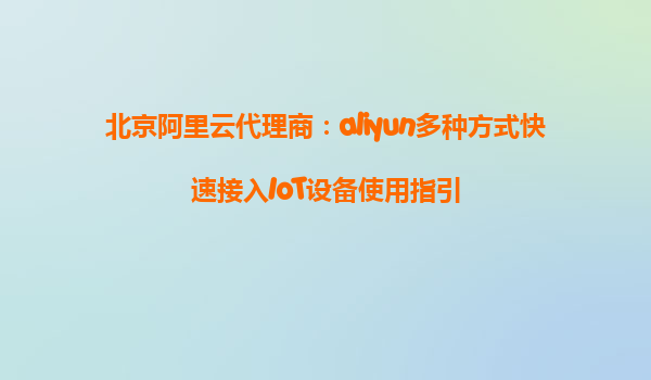 北京阿里云代理商：aliyun多种方式快速接入IoT设备使用指引