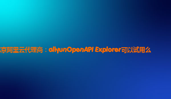 北京阿里云代理商：aliyunOpenAPI Explorer可以试用么