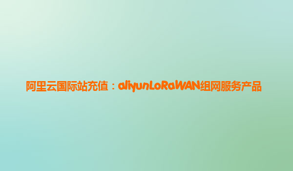 阿里云国际站充值：aliyunLoRaWAN组网服务产品
