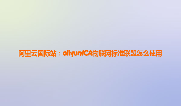 阿里云国际站：aliyunICA物联网标准联盟怎么使用