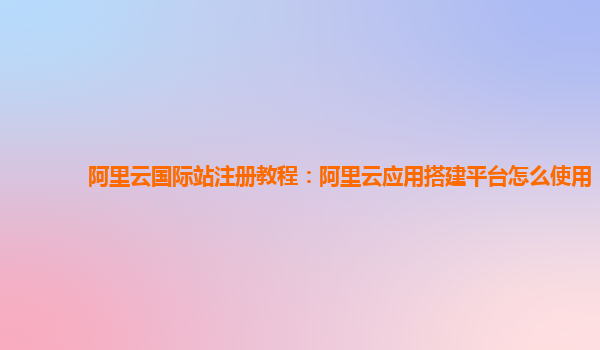 阿里云国际站注册教程：阿里云应用搭建平台怎么使用