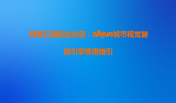 阿里云国际站充值：aliyun城市视觉智能引擎使用指引