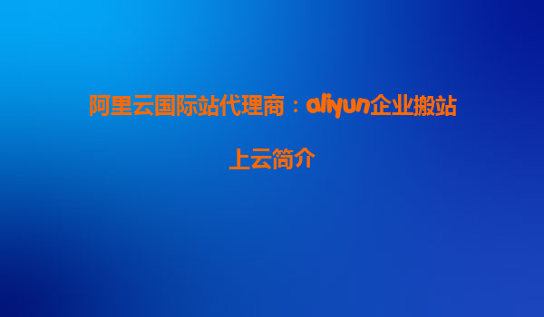 阿里云国际站代理商：aliyun企业搬站上云简介