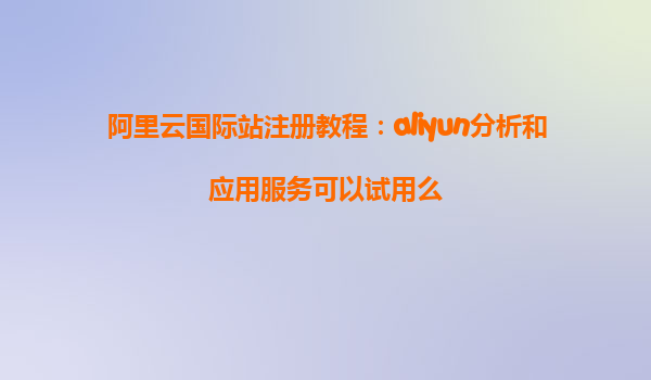 阿里云国际站注册教程：aliyun分析和应用服务可以试用么