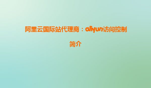 阿里云国际站代理商：aliyun访问控制简介
