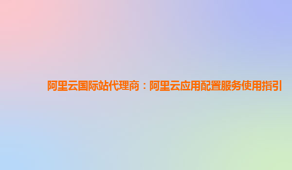 阿里云国际站代理商：阿里云应用配置服务使用指引