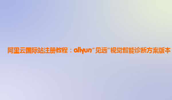 阿里云国际站注册教程：aliyun“见远”视觉智能诊断方案版本