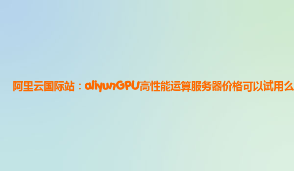 阿里云国际站：aliyunGPU高性能运算服务器价格可以试用么