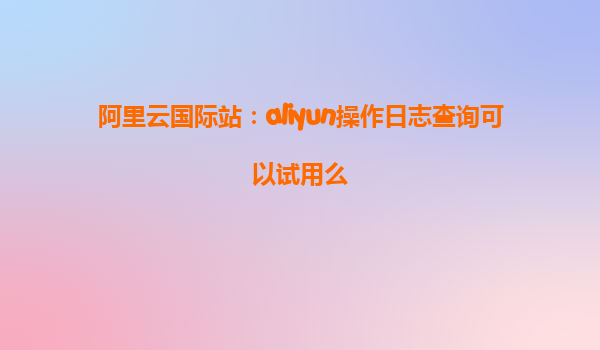 阿里云国际站：aliyun操作日志查询可以试用么