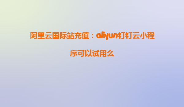 阿里云国际站充值：aliyun钉钉云小程序可以试用么