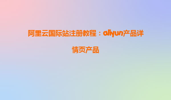 阿里云国际站注册教程：aliyun产品详情页产品