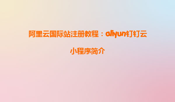 阿里云国际站注册教程：aliyun钉钉云小程序简介