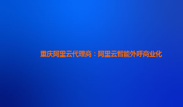 重庆阿里云代理商：阿里云智能外呼商业化