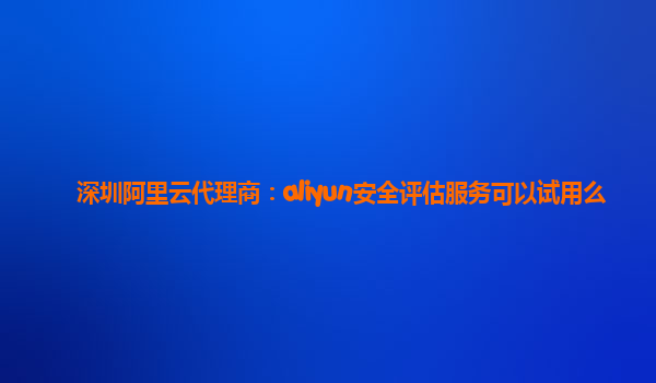 深圳阿里云代理商：aliyun安全评估服务可以试用么