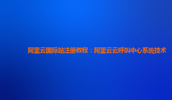 阿里云国际站注册教程：阿里云云呼叫中心系统技术
