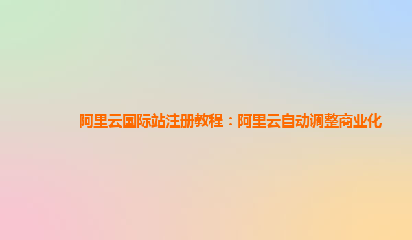 阿里云国际站注册教程：阿里云自动调整商业化
