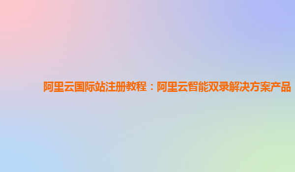 阿里云国际站注册教程：阿里云智能双录解决方案产品