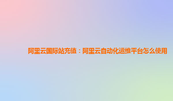 阿里云国际站充值：阿里云自动化运维平台怎么使用