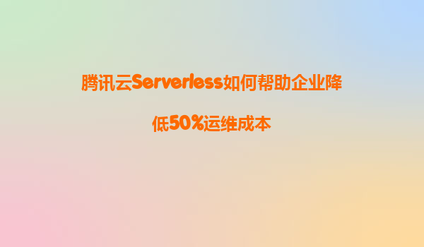 腾讯云Serverless如何帮助企业降低50%运维成本
