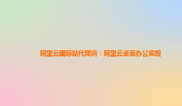 阿里云国际站代理商：阿里云桌面办公实现