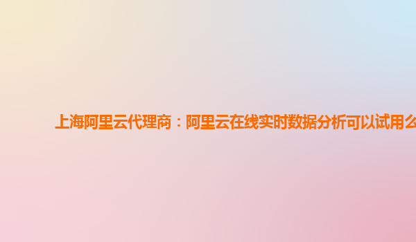 上海阿里云代理商：阿里云在线实时数据分析可以试用么