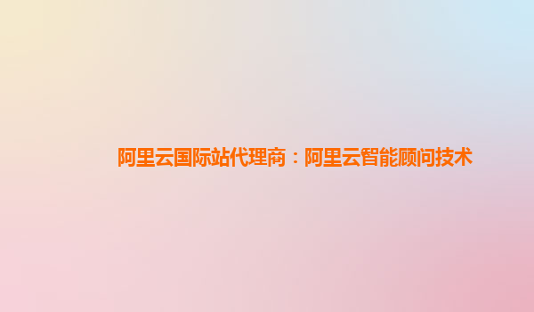 阿里云国际站代理商：阿里云智能顾问技术