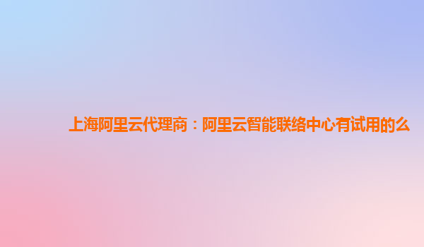 上海阿里云代理商：阿里云智能联络中心有试用的么