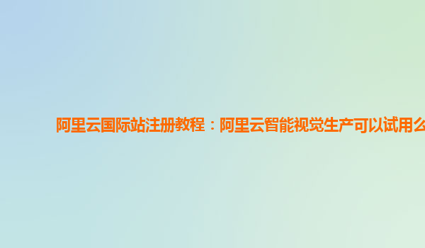 阿里云国际站注册教程：阿里云智能视觉生产可以试用么