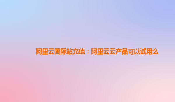 阿里云国际站充值：阿里云云产品可以试用么