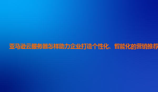亚马逊云服务器怎样助力企业打造个性化、智能化的营销推荐系统？
