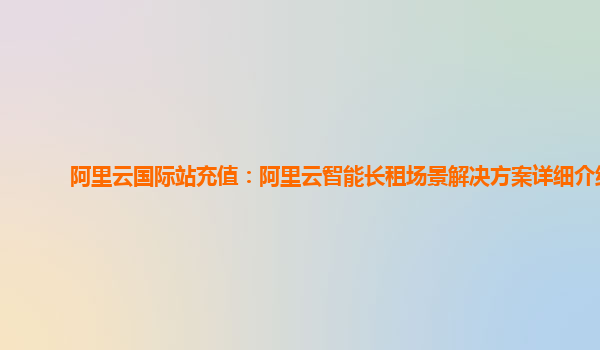 阿里云国际站充值：阿里云智能长租场景解决方案详细介绍