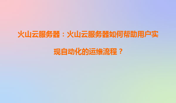 火山云服务器：火山云服务器如何帮助用户实现自动化的运维流程？